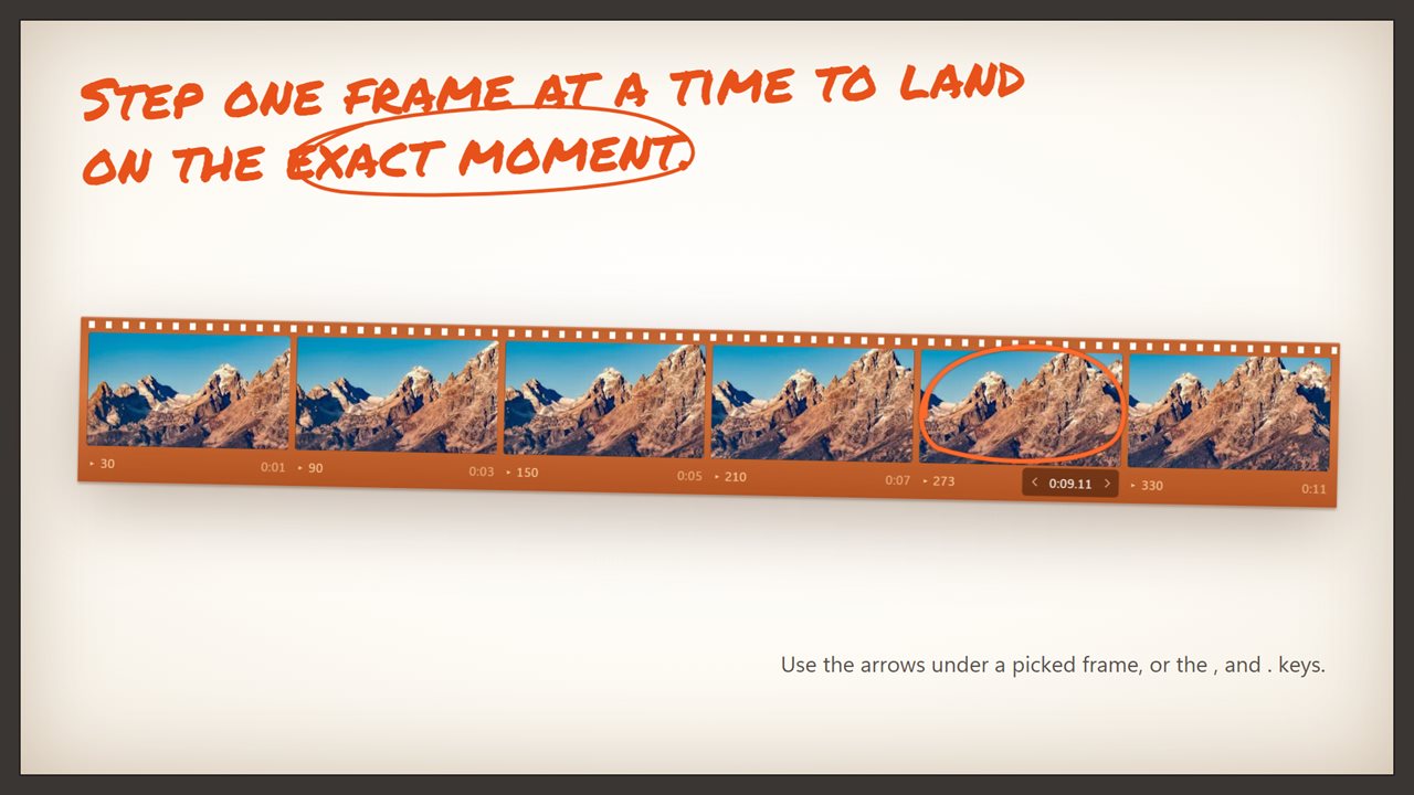 Step one frame at a time to land on the exact moment.